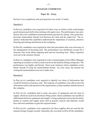 - 3 -
DETAILED COMMENTS
Paper 02 - Essay
Section I was compulsory and each question was worth 15 marks.
Question 1
In Part (a), candidates were required to list three ways in which a clerk could display
good interpersonal skills when relating with supervisors. The performance was satis-
factory but a few candidates misinterpreted the question by stating ‘why good inter-
personal relationships should exist between the clerk and the supervisor.’ The re-
sponses indicated that candidates understood the importance of courtesy, attentive
listening and seeking clarification in the workplace.
In Part (b), candidates were required to state four procedures that were necessary in
the management of incoming mail. The performance was satisfactory except for a
minority who wrote about outgoing mail and not incoming mail. Many responses
were not in the sentence format.
In Part (c), candidates were required to write a memorandum to the Office Manager
reporting an incident in which a clerk was hit on the head by falling ceiling tiles. The
performance was highly satisfactory. There were instances where candidates wrote
letters instead of using the memorandum format. In a few cases, the reasons for
writing the memorandum were never made clear.
Question 2
In Part (a) (i), candidates were required to identify two items of information that
would be found on a business card. The majority of candidates were able to provide
information such as the position in the organization, contact numbers and the name of
the company.
In Part (a) (ii), candidates had to name one piece of equipment and one item of
supply, which are used in an electronic filing system. Some candidates were unable to
differentiate between equipment and supply. Listing equipment such as the facsimile,
printer or scanner and supply items such as pencils, stencils and diskettes would
have allowed candidates to gain the required marks.
In Part (a) (iii), candidates were required to list three supplies that are used for the
manual storage of paper records. Generally, this was done well by all the candidates.
 