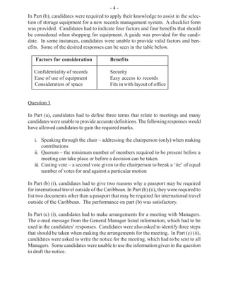 - 4 -
In Part (b), candidates were required to apply their knowledge to assist in the selec-
tion of storage equipment for a new records management system. A checklist form
was provided. Candidates had to indicate four factors and four benefits that should
be considered when shopping for equipment. A guide was provided for the candi-
date. In some instances, candidates were unable to provide valid factors and ben-
efits. Some of the desired responses can be seen in the table below.
Factors for consideration Benefits
Confidentiality of records Security
Ease of use of equipment Easy access to records
Consideration of space Fits in with layout of office
Question 3
In Part (a), candidates had to define three terms that relate to meetings and many
candidates were unable to provide accurate definitions. The following responses would
have allowed candidates to gain the required marks.
i. Speaking through the chair – addressing the chairperson (only) when making
contributions
ii. Quorum – the minimum number of members required to be present before a
meeting can take place or before a decision can be taken.
iii. Casting vote – a second vote given to the chairperson to break a ‘tie’ of equal
number of votes for and against a particular motion
In Part (b) (i), candidates had to give two reasons why a passport may be required
for international travel outside of the Caribbean. In Part (b) (ii), they were required to
list two documents other than a passport that may be required for international travel
outside of the Caribbean. The performance on part (b) was satisfactory.
In Part (c) (i), candidates had to make arrangements for a meeting with Managers.
The e-mail message from the General Manager listed information, which had to be
used in the candidates’ responses. Candidates were also asked to identify three steps
that should be taken when making the arrangements for the meeting. In Part (c) (ii),
candidates were asked to write the notice for the meeting, which had to be sent to all
Managers. Some candidates were unable to use the information given in the question
to draft the notice.
 