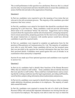 The overall performance in this question was satisfactory. However, this is a critical
area for entry-level personnel and more should be done to ensure that candidates are
aware of all the relevant tasks in the organization of meetings.
Question 4
In Part (a), candidates were required to give the meaning of two terms that are
relevant to the job recruitment process. The majority of the candidates provided
responses that were correct.
In Part (b), candidates were asked to list details that should be considered when
preparing for a job interview. Many candidates could not provide information
about items to be considered ‘before’ the interview. Suggestions such as doing
research about the organization and the advertised position, arranging transporta-
tion to ensure punctuality, preparing questions for the interviewer and rehearsing
the proper mannerisms or responses with another person would have allowed
candidates to gain the required marks.
In Part (c), candidates were required to complete an application form for the
position of Receptionist at Communication Etc. Ltd. The majority of candidates
were able to score full marks. Some candidates did not use the assumed name
that was provided in the question but inserted information that may have been
their personal details. Candidates must guard against this sort of mistake in an
examination where anonymity is important.
Section II was made up of four optional questions and candidates were required
to answer two.
Question 5
In Part (a) (i), candidates had to identify three functions of the Human Resource
Office that are related to staff welfare. Some candidates did not identify functions
that were specific to staff welfare. These could have included factors such as ensur-
ing that the working conditions meet the legal requirements, providing staff benefits,
social facilities and providing information about medical plans and pensions.
In Part (a) (ii), candidates were required to identify three instances when a company
might administer disciplinary procedures to its employees. The majority of candi-
dates earned full marks.
In Part (b), candidates were required to assume the role of a clerk in the Human
Resource Office who noticed that important information was missing from the ser-
vice record of an employee. The majority were able to state two ways in which the
- 5 -
 