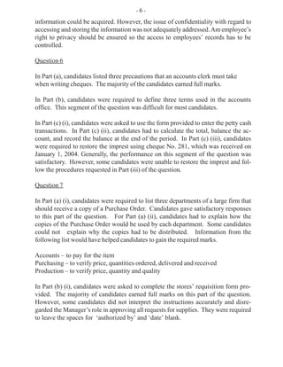 information could be acquired. However, the issue of confidentiality with regard to
accessing and storing the information was not adequately addressed.Am employee’s
right to privacy should be ensured so the access to employees’ records has to be
controlled.
Question 6
In Part (a), candidates listed three precautions that an accounts clerk must take
when writing cheques. The majority of the candidates earned full marks.
In Part (b), candidates were required to define three terms used in the accounts
office. This segment of the question was difficult for most candidates.
In Part (c) (i), candidates were asked to use the form provided to enter the petty cash
transactions. In Part (c) (ii), candidates had to calculate the total, balance the ac-
count, and record the balance at the end of the period. In Part (c) (iii), candidates
were required to restore the imprest using cheque No. 281, which was received on
January 1, 2004. Generally, the performance on this segment of the question was
satisfactory. However, some candidates were unable to restore the imprest and fol-
low the procedures requested in Part (iii) of the question.
Question 7
In Part (a) (i), candidates were required to list three departments of a large firm that
should receive a copy of a Purchase Order. Candidates gave satisfactory responses
to this part of the question. For Part (a) (ii), candidates had to explain how the
copies of the Purchase Order would be used by each department. Some candidates
could not explain why the copies had to be distributed. Information from the
following list would have helped candidates to gain the required marks.
Accounts – to pay for the item
Purchasing – to verify price, quantities ordered, delivered and received
Production – to verify price, quantity and quality
In Part (b) (i), candidates were asked to complete the stores’ requisition form pro-
vided. The majority of candidates earned full marks on this part of the question.
However, some candidates did not interpret the instructions accurately and disre-
garded the Manager’s role in approving all requests for supplies. They were required
to leave the spaces for ‘authorized by’ and ‘date’ blank.
- 6 -
 