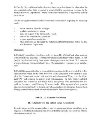 In Part (b) (ii), candidates had to describe three steps that should be taken after the
stock requisition has been prepared, to ensure that the supplies are received by the
Human Resource Department. Many candidates were unable to accurately identify
these steps.
The following responses would have assisted candidates in acquiring the necessary
marks
- obtain approval from the Manager
- send the requisition to stores
- make an enquiry if the item is out of stock
- contact the supplier for a quotation
- prepare a purchase requisition
- when the items are delivered the Purchasing Department must notify the Hu-
man Resource Department
Question 8
In Part (a) (i), candidates listed three tasks performed by a Sales Clerk when assisting
with promotional activities. The majority of candidates received full marks. In Part
(a) (ii), they had to identify three pieces of equipment that the Sales Clerk may use
when performing promotional activities. The candidates’ responses were satisfac-
tory.
In Part (b) (i), candidates had to complete the invoice on the form provided, to reflect
the sales transaction on the form provided. Many candidates were unable to com-
plete the ‘Gross invoice total’, calculate the trade discount of 20 per cent, the 10 per
cent VAT and compute the correct total with accuracy. In Parts (b) (ii) and (iii),
candidates had to indicate how much would be expected to be paid if the debt was
paid by February 1 and February 29 respectively. This segment of the question
presented some difficulty to the majority of candidates who attempted this question.
Inadequate mathematical skills deterred candidates from acquiring marks.
PAPER 3/2 General Proficiency
The Alternative to the School-Based Assessment
In order to answer the ten compulsory, short-response questions, candidates were
required to read the stimulus material provided in the form of a case study on Millen-
nium Petrochemicals Inc.
- 7 -
 