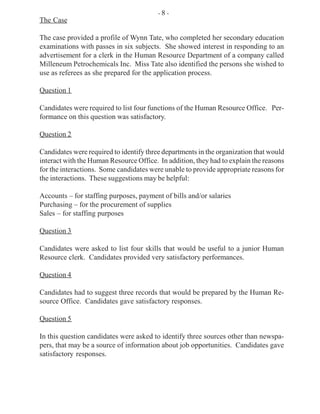 The Case
The case provided a profile of Wynn Tate, who completed her secondary education
examinations with passes in six subjects. She showed interest in responding to an
advertisement for a clerk in the Human Resource Department of a company called
Milleneum Petrochemicals Inc. Miss Tate also identified the persons she wished to
use as referees as she prepared for the application process.
Question 1
Candidates were required to list four functions of the Human Resource Office. Per-
formance on this question was satisfactory.
Question 2
Candidates were required to identify three departments in the organization that would
interact with the Human Resource Office. In addition, they had to explain the reasons
for the interactions. Some candidates were unable to provide appropriate reasons for
the interactions. These suggestions may be helpful:
Accounts – for staffing purposes, payment of bills and/or salaries
Purchasing – for the procurement of supplies
Sales – for staffing purposes
Question 3
Candidates were asked to list four skills that would be useful to a junior Human
Resource clerk. Candidates provided very satisfactory performances.
Question 4
Candidates had to suggest three records that would be prepared by the Human Re-
source Office. Candidates gave satisfactory responses.
Question 5
In this question candidates were asked to identify three sources other than newspa-
pers, that may be a source of information about job opportunities. Candidates gave
satisfactory responses.
- 8 -
 