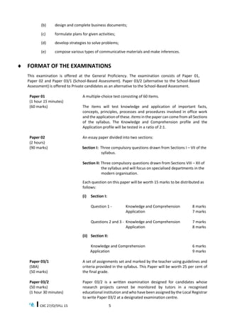 CXC 27/O/SYLL 15 5
(b) design and complete business documents;
(c) formulate plans for given activities;
(d) develop strategies to solve problems;
(e) compose various types of communicative materials and make inferences.
 FORMAT OF THE EXAMINATIONS
This examination is offered at the General Proficiency. The examination consists of Paper 01,
Paper 02 and Paper 03/1 (School-Based Assessment). Paper 03/2 (alternative to the School-Based
Assessment) is offered to Private candidates as an alternative to the School-Based Assessment.
Paper 01
(1 hour 15 minutes)
(60 marks)
A multiple-choice test consisting of 60 items.
The items will test knowledge and application of important facts,
concepts, principles, processes and procedures involved in office work
and the application of these. Items in the paper can come from all Sections
of the syllabus. The Knowledge and Comprehension profile and the
Application profile will be tested in a ratio of 2:1.
Paper 02
(2 hours)
(90 marks)
An essay paper divided into two sections:
Section I: Three compulsory questions drawn from Sections I – VII of the
syllabus.
Section II: Three compulsory questions drawn from Sections VIII – XII of
the syllabus and will focus on specialised departments in the
modern organisation.
Each question on this paper will be worth 15 marks to be distributed as
follows:
(i) Section I:
Question 1 - Knowledge and Comprehension 8 marks
Application 7 marks
Questions 2 and 3 - Knowledge and Comprehension 7 marks
Application 8 marks
(ii) Section II:
Knowledge and Comprehension 6 marks
Application 9 marks
Paper 03/1
(SBA)
(50 marks)
A set of assignments set and marked by the teacher using guidelines and
criteria provided in the syllabus. This Paper will be worth 25 per cent of
the final grade.
Paper 03/2
(50 marks)
(1 hour 30 minutes)
Paper 03/2 is a written examination designed for candidates whose
research projects cannot be monitored by tutors in a recognised
educational institution and who have been assigned by the Local Registrar
to write Paper 03/2 at a designated examination centre.
 