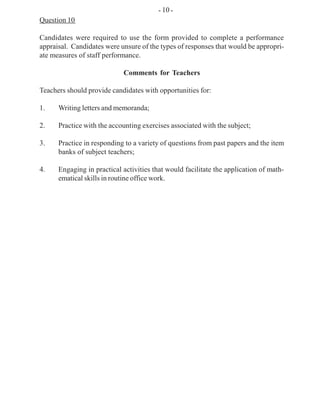 Question 10
Candidates were required to use the form provided to complete a performance
appraisal. Candidates were unsure of the types of responses that would be appropri-
ate measures of staff performance.
Comments for Teachers
Teachers should provide candidates with opportunities for:
1. Writing letters and memoranda;
2. Practice with the accounting exercises associated with the subject;
3. Practice in responding to a variety of questions from past papers and the item
banks of subject teachers;
4. Engaging in practical activities that would facilitate the application of math-
ematical skills in routine office work.
- 10 -
 