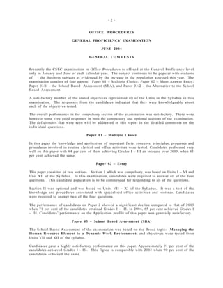 - 2 -
OFFICE PROCEDURES
GENERAL PROFICIENCY EXAMINATION
JUNE 2004
GENERAL COMMENTS
Presently the CSEC examination in Office Procedures is offered at the General Proficiency level
only in January and June of each calendar year. The subject continues to be popular with students
of the Business subjects as evidenced by the increase in the population assessed this year. The
examination consists of four papers: Paper 01 – Multiple Choice; Paper 02 – Short Answer Essay;
Paper 03/1 – the School Based Assessment (SBA), and Paper 03/2 – the Alternative to the School
Based Assessment.
A satisfactory number of the stated objectives represented all of the Units in the Syllabus in this
examination. The responses from the candidates indicated that they were knowledgeable about
each of the objectives tested.
The overall performance in the compulsory section of the examination was satisfactory. There were
however some very good responses in both the compulsory and optional sections of the examination.
The deficiencies that were seen will be addressed in this report in the detailed comments on the
individual questions.
Paper 01 – Multiple Choice
In this paper the knowledge and application of important facts, concepts, principles, processes and
procedures involved in routine clerical and office activities were tested. Candidates performed very
well on this paper with 64 per cent of them achieving Grades I – III an increase over 2003, when 61
per cent achieved the same.
Paper 02 – Essay
This paper consisted of two sections. Section 1 which was compulsory, was based on Units I – VI and
Unit XII of the Syllabus. In this examination, candidates were required to answer all of the four
questions. This candidate population is to be commended for responding to all of the questions.
Section II was optional and was based on Units VII – XI of the Syllabus. It was a test of the
knowledge and procedures associated with specialised office activities and routines. Candidates
were required to answer two of the four questions.
The performance of candidates on Paper 2 showed a significant decline compared to that of 2003
when 71 per cent of the candidates obtained Grades I – III. In 2004, 65 per cent achieved Grades I
– III. Candidates’ performance on the Application profile of this paper was generally satisfactory.
Paper 03 – School Based Assessment (SBA)
The School-Based Assessment of the examination was based on the Broad topic: Managing the
Human Resource Element in a Dynamic Work Environment, and objectives were tested from
Units VII and XII of the syllabus.
Candidates gave a highly satisfactory performance on this paper. Approximately 91 per cent of the
candidates achieved Grades I - III. This figure is comparable with 2003 when 90 per cent of the
candidates achieved the same.
 