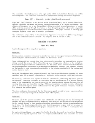 - 3 -
The candidates submitted responses of a high quality which indicated that the topic was within
their competence. The candidates’ creativity was evident in the variety seen in their responses.
Paper 03/2 – Alternative to the School Based Assessment
Paper 03/2, the Alternative to the School Based Assessment (SBA) was a written examination,
targeting candidates who would not have the facility of supervision as in a school environment. The
objective of this paper was to test the candidates’ ability to use their personal experiences of routine
office activities acquired through observation, or from doing the practical office tasks assigned to
them as employees in order to solve office-related problems. This paper consisted of ten essay type
questions, based on a case study in an office environment.
The performance of candidates in this Alternative Paper showed a decline in 2004. Sixty-four per
cent of the candidates achieved Grades I - III, compared with 79 per cent in 2003.
DETAILED COMMENTS
Paper 02 – Essay
Section I comprised four compulsory questions.
Question 1
In this question, candidates were asked to describe two ways in which good interpersonal relationships
in the workplace affect customers, co-workers and the business itself.
Some candidates did not respond about good interpersonal relationships, but answered in the negative
stating instead the adverse effects of not having good interpersonal relations in the workplace.
Based on the responses of those candidates who had the correct focus, identification of the benefits
of good interpersonal relationships to the business was challenging for them. Their responses focussed
on the benefits of good interpersonal relationships to the persons associated with the business and
not the business itself.
In section (b) candidates were required to identify one type of operator-assisted telephone call. Most
candidates were able to identify calls as directory assistance, person-to-person, collect and conference.
In section (c) candidates were required to draft the Chairman’s Agenda using the details given in
the question. Generally, candidates acknowledged that the document had to be headed with the
name of the organization, and that the notice for the meeting should include the name, type of
meeting, date, venue and time of the meeting. While most candidates were able to use the information
given to itemize the agenda, a few candidates re-wrote the agenda items as a paragraph, exactly as
was stated on the question paper.
Very few candidates demonstrated that the Chairman’s agenda needed to have a separate column
for notes, which is its main point of difference from other agendas.
Question 2
In section (a) of this question candidates were asked to list one advantage and one disadvantage of
pre-paid and post-paid phone services. Generally they identified advantages such as the prepaid
service enabled the user to limit spending whereas the postpaid service allowed for unlimited access
in air time. The disadvantages identified were that the payments on post paid service could be
exorbitant if not monitored whereas the prepaid service may not be available in an emergency due
to lack of funds.
In section (b) candidates were required to briefly describe the postal services; Poste Restante,
Recorded Delivery and Registered Mail. The responses indicated that most candidates had some
 
