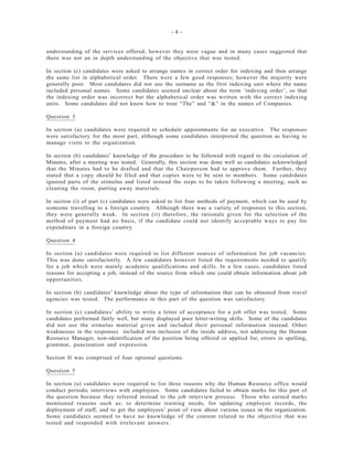 - 4 -
understanding of the services offered, however they were vague and in many cases suggested that
there was not an in depth understanding of the objective that was tested.
In section (c) candidates were asked to arrange names in correct order for indexing and then arrange
the same list in alphabetical order. There were a few good responses; however the majority were
generally poor. Most candidates did not use the surname as the first indexing unit where the name
included personal names. Some candidates seemed unclear about the term ‘indexing order’, so that
the indexing order was incorrect but the alphabetical order was written with the correct indexing
units. Some candidates did not know how to treat “The” and “&” in the names of Companies.
Question 3
In section (a) candidates were required to schedule appointments for an executive. The responses
were satisfactory for the most part, although some candidates interpreted the question as having to
manage visits to the organization.
In section (b) candidates’ knowledge of the procedure to be followed with regard to the circulation of
Minutes, after a meeting was tested. Generally, this section was done well as candidates acknowledged
that the Minutes had to be drafted and that the Chairperson had to approve them. Further, they
stated that a copy should be filed and that copies were to be sent to members. Some candidates
ignored parts of the stimulus and listed instead the steps to be taken following a meeting, such as
cleaning the room, putting away materials.
In section (i) of part (c) candidates were asked to list four methods of payment, which can be used by
someone travelling to a foreign country. Although there was a variety of responses to this section,
they were generally weak. In section (ii) therefore, the rationale given for the selection of the
method of payment had no basis, if the candidate could not identify acceptable ways to pay for
expenditure in a foreign country.
Question 4
In section (a) candidates were required to list different sources of information for job vacancies.
This was done satisfactorily. A few candidates however listed the requirements needed to qualify
for a job which were mainly academic qualifications and skills. In a few cases, candidates listed
reasons for accepting a job, instead of the source from which one could obtain information about job
opportunities.
In section (b) candidates’ knowledge about the type of information that can be obtained from travel
agencies was tested. The performance in this part of the question was satisfactory.
In section (c) candidates’ ability to write a letter of acceptance for a job offer was tested. Some
candidates performed fairly well, but many displayed poor letter-writing skills. Some of the candidates
did not use the stimulus material given and included their personal information instead. Other
weaknesses in the responses included non inclusion of the inside address, not addressing the Human
Resource Manager, non-identification of the position being offered or applied for, errors in spelling,
grammar, punctuation and expression.
Section II was comprised of four optional questions.
Question 5
In section (a) candidates were required to list three reasons why the Human Resource office would
conduct periodic interviews with employees. Some candidates failed to obtain marks for this part of
the question because they referred instead to the job interview process. Those who earned marks
mentioned reasons such as: to determine training needs, for updating employee records, the
deployment of staff, and to get the employees’ point of view about various issues in the organization.
Some candidates seemed to have no knowledge of the content related to the objective that was
tested and responded with irrelevant answers.
 