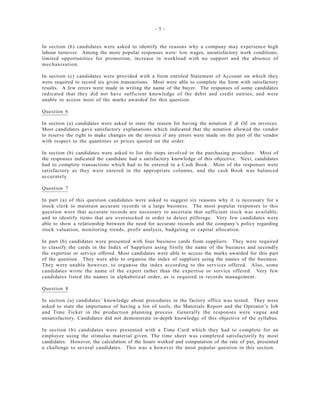- 5 -
In section (b) candidates were asked to identify the reasons why a company may experience high
labour turnover. Among the more popular responses were: low wages, unsatisfactory work conditions;
limited opportunities for promotion; increase in workload with no support and the absence of
mechanisation.
In section (c) candidates were provided with a form entitled Statement of Account on which they
were required to record six given transactions. Most were able to complete the form with satisfactory
results. A few errors were made in writing the name of the buyer. The responses of some candidates
indicated that they did not have sufficient knowledge of the debit and credit entries, and were
unable to access most of the marks awarded for this question.
Question 6
In section (a) candidates were asked to state the reason for having the notation E & OE on invoices.
Most candidates gave satisfactory explanations which indicated that the notation allowed the vendor
to reserve the right to make changes on the invoice if any errors were made on the part of the vendor
with respect to the quantities or prices quoted on the order.
In section (b) candidates were asked to list the steps involved in the purchasing procedure. Most of
the responses indicated the candidate had a satisfactory knowledge of this objective. Next, candidates
had to complete transactions which had to be entered in a Cash Book. Most of the responses were
satisfactory as they were entered in the appropriate columns, and the cash Book was balanced
accurately.
Question 7
In part (a) of this question candidates were asked to suggest six reasons why it is necessary for a
stock clerk to maintain accurate records in a large business. The most popular responses to this
question were that accurate records are necessary to ascertain that sufficient stock was available,
and to identify items that are overstocked in order to detect pilferage. Very few candidates were
able to show a relationship between the need for accurate records and the company’s policy regarding
stock valuation, monitoring trends, profit analysis, budgeting or capital allocation.
In part (b) candidates were presented with four business cards from suppliers. They were required
to classify the cards in the Index of Suppliers using firstly the name of the business and secondly
the expertise or service offered. Most candidates were able to access the marks awarded for this part
of the question. They were able to organise the index of suppliers using the names of the business.
They were unable however, to organise the index according to the services offered. Also, some
candidates wrote the name of the expert rather than the expertise or service offered. Very few
candidates listed the names in alphabetical order, as is required in records management.
Question 8
In section (a) candidates’ knowledge about procedures in the factory office was tested. They were
asked to state the importance of having a list of tools, the Materials Report and the Operator’s Job
and Time Ticket in the production planning process. Generally the responses were vague and
unsatisfactory. Candidates did not demonstrate in-depth knowledge of this objective of the syllabus.
In section (b) candidates were presented with a Time Card which they had to complete for an
employee using the stimulus material given. The time sheet was completed satisfactorily by most
candidates. However, the calculation of the hours worked and computation of the rate of pay, presented
a challenge to several candidates. This was a however the most popular question in this section.
 