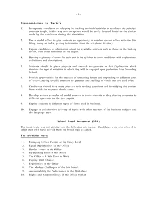 - 6 -
Recommendations to Teachers
1. Incorporate simulation or role-play in teaching methods/activities to reinforce the principal
concepts taught, in this way misconceptions would be easily detected based on the choices
made by the candidates during the simulation.
2. Use a model office, to give students an opportunity to conduct routine office activities like
filing, using an index, getting information from the telephone directory.
3. Expose candidates to information about the available services such as those in the banking
sector, from other territories in the region.
4. Develop a glossary of terms for each unit in the syllabus to assist candidates with explanations,
definitions and descriptions.
5. Students should be given projects and research assignments on Job Exploration which
simulate the type of activities in which they will be engaged upon graduation from Secondary
School.
6. Provide opportunities for the practice of formatting letters and responding to different types
of letters, paying specific attention to grammar and spelling of words that are used often.
7. Candidates should have more practice with reading questions and identifying the content
from which the response should come.
8. Develop written examples of model answers to assist students as they develop responses to
different questions on the past papers.
9. Expose students to different types of forms used in business.
10. Engage in collaborative delivery of topics with other teachers of the business subjects and
the language area.
School Based Assessment (SBA)
The broad topic was sub-divided into the following sub-topics. Candidates were also allowed to
select their own topic derived from the broad topic assigned.
The sub-topics were:
1. Emerging Office Careers at the Entry Level
2. Equal Opportunities in the Office
3. Gender Issues in the Office
4. Re-Defining Roles in the Office
5. The Office – A Safe Place to Work
6. Coping With Change
7. Ergonomics in the Office
8. The Modern Challenges of the Job Search
9. Accountability for Performance in the Workplace
10. Rights and Responsibilities of the Office Worker
 