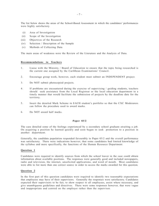 - 7 -
The list below shows the areas of the School-Based Assessment in which the candidates’ performances
were highly satisfactory.
(i) Area of Investigation
(ii) Scope of the Investigation
(iii) Objectives of the Research
(iv) Selection / Description of the Sample
(v) Methods of Collecting Data
The main areas of weakness were the Review of the Literature and the Analysis of Data.
Recommendations to Teachers
1. Liaise with the Ministry / Board of Education to ensure that the topic being researched is
the current one assigned by the Caribbean Examinations’ Council.
2. Encourage group work, however, each student must submit an INDEPENDENT project.
3. Do NOT submit photocopied projects.
4. If problems are encountered during the exercise of supervising / guiding students, teachers
should seek assistance from the Local Registrar or the local education department in a
timely manner that would facilitate the submission of projects by the deadline date for the
territory.
5. Insert the detailed Mark Scheme in EACH student’s portfolio so that the CXC Moderators
can follow the procedure used to award marks.
6. Do NOT award half marks.
Paper 03/2
The case detailed some of the feelings experienced by a secondary school graduate awaiting a job.
On acquiring a position he learned quickly and soon began to seek promotion to a position in
another department.
Generally, the candidate population responded favourably to Paper 03/2 and the overall performance
was satisfactory. There were indications however, that some candidates had limited knowledge of
the syllabus and more specifically, the functions of the Human Resource Department.
Question 1
Candidates were required to identify sources from which the school leaver in the case could obtain
information about available positions. The responses were generally good and included newspapers,
radio and television, the internet, unsolicited applications, and word of mouth. Most candidates
were able to list more than one correct source in order to access the marks awarded for this question.
Question 2
In the first part of this question candidates were required to identify two reasonable expectations
that employees may have of their supervisors. Generally the responses were satisfactory. Candidates
expected their supervisors to be fair, to show respect to all employees, assist where necessary, and
give unambiguous guidelines and directives. There were some responses however, that were vague
and inappropriate and centred on the employer rather than the supervisor.
 