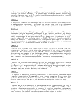 - 8 -
In the second part of this question candidates were asked to identify two responsibilities that
employees have to their employers. The responses were satisfactory and were generally more
appropriate than those given in the first section. Candidates expected employees to be respectful,
trustworthy, productive and conscientious.
Question 3
In this question candidates’ understanding of the type of issues considered before hiring someone
for a vacant position was assessed. The responses were generally good. Some of the considerations
were qualifications, skills, expertise, deportment, references and performance at the interview.
Question 4
In this question candidates’ ability to organise a list of publications as they would appear in a
bibliography was tested. This proved to be difficult for most candidates and the very poor responses
are an indication that candidates lacked knowledge of the content and practice with this activity.
Greater attention should be paid to this topic as this is a process which will be required for tertiary
education and possibly while conducting research on the job. The majority of candidates copied the
items as they were given. The few candidates who listed the names of the authors of each publication
with the surnames first, did not arrange the items in alphabetical order and failed to use the format
expected in the SBAs. Several candidates made no attempt to respond.
Question 5
Candidates were required to write a letter applying for the new position of Stock Clerk in the
company PIECE BY MEANS LTD as if they were already employed as a General Clerk in the same
organisation. This was generally well done although a few candidates displayed poor letter-writing
skills and there were instances of poor spelling and grammar. Some candidates used inappropriate
format and addressed the letter to the Managing Director rather than the Human Resources Director.
A few candidates used the incorrect complimentary close for the salutation they gave.
Question 6
Candidates were required to identify methods by which they could obtain information on customers’
feelings about the products manufactured by PIECE BY MEANS LTD. This question was done
satisfactorily, which is an indication that candidates were familiar with techniques for gathering
data. Among those listed were questionnaires, observations, telephone and face-to-face interviews,
suggestion boxes, and meetings with sales representatives.
Question 7
The responses to this question were generally satisfactory as most candidates were able to present
a graphical representation of the data gathered about customer satisfaction. However, some of the
weaknesses displayed were the failure to give the graph a title, to label the X and Y axes and the
failure to use appropriate intervals. A few candidates had difficulty in plotting the graph.
Question 8
Candidates who achieved high scores in this question presented good suggestions that could be
used by an employee to prepare for promotion within a company. While many candidates outlined
the factors considered by management for promoting an employee, some of the responses were
inadequate. Among the appropriate responses were taking additional courses, participating in in-
house workshops and seminars, and displaying an appropriate attitude on the job.
 