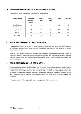 CXC 27/O/SYLL 15 6
 WEIGHTING OF THE EXAMINATION COMPONENTS
The weighting of the examination components is shown below.
Papers Profiles Paper 01
Multiple –
choice
Paper 02
Essay
Paper 03
SBA
Total Per cent
Knowledge and
Comprehension
40 40 - 80 40
Application 20 50 50 120 60
TOTAL 60 90 50 200 100
PER CENT 30 45 25 - 100
REGULATIONS FOR PRIVATE CANDIDATES
Private candidates must be entered for the examination through the local registrar in their respective
territories and will be required to sit Paper 01, Paper 02 and Paper 032 (the alternative to the School-
Based Assessment).
Paper 032 is a written examination designed for candidates whose research projects cannot be
monitored by tutors in a recognised educational institution and who have been assigned by the Local
Registrar to write Paper 032 at a designated examination centre. It will consist of a case study and
related questions.
 REGULATIONS FOR RESIT CANDIDATES
Resit candidates who have obtained 50 per cent or more of the total SBA marks will not be required
to repeat this component of the examination provided that they write the examination in the
academic year immediately following their first sitting of the examination. Resit candidates who failed
to achieve 50 per cent of the total SBA marks must repeat the project during the academic year in
which the examination is repeated. Resit candidates must indicate at registration that they are resit
candidates.
Private candidates will be required to resit all components of the examination.

 