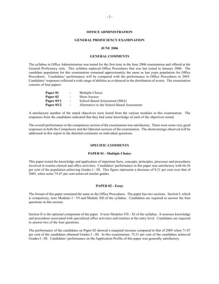 - 2 -
OFFICE ADMINISTRATION
GENERAL PROFICIENCY EXAMINATION
JUNE 2006
GENERAL COMMENTS
The syllabus in Office Administration was tested for the first time in the June 2006 examination and offered at the
General Proficiency only. This syllabus replaced Office Procedures that was last tested in January 2006. The
candidate population for this examination remained approximately the same as last years population for Office
Procedures. Candidates’ performance will be compared with the performance in Office Procedures in 2005.
Candidates’responses reflected a wide range of abilities as evidenced in the distribution of scores. The examination
consists of four papers:
Paper 01 - Multiple Choice
Paper 02 - Short Answer
Paper 03/1 - School-Based Assessment (SBA)
Paper 03/2 - Alternative to the School-Based Assessment
A satisfactory number of the stated objectives were tested from the various modules in this examination. The
responses from the candidates indicated that they had some knowledge of each of the objectives tested.
The overall performance in the compulsory section of the examination was satisfactory. There were some very good
responses in both the Compulsory and the Optional sections of the examination. The shortcomings observed will be
addressed in this report in the detailed comments on individual questions.
SPECIFIC COMMENTS
PAPER 01 - Multiple Choice
This paper tested the knowledge and application of important facts, concepts, principles, processes and procedures
involved in routine clerical and office activities. Candidates’ performance in this paper was satisfactory with 66.26
per cent of the population achieving Grades I - III. This figure represents a decrease of 8.21 per cent over that of
2005, when some 74.47 per cent achieved similar grades.
PAPER 02 - Essay
The format of this paper remained the same as the Office Procedures. The paper has two sections. Section I, which
is compulsory, tests Modules I - VI and Module XII of the syllabus. Candidates are required to answer the four
questions in this section.
Section II is the optional component of the paper. It tests Modules VII - XI of the syllabus. It assesses knowledge
and procedures associated with specialised office activities and routines at the entry level. Candidates are required
to answer two of the four questions.
The performance of the candidates on Paper 02 showed a marginal increase compared to that of 2005 when 71.87
per cent of the candidates obtained Grades I - III. In this examination, 75.21 per cent of the candidates achieved
Grades I - III. Candidates’ performance on the Application Profile of this paper was generally satisfactory.
 