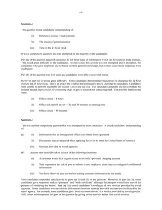- 4 -
Question 2
This question tested candidates’ understanding of:
(i) Reference sources - trade journals
(ii) The means of communication
(iii) Time in the 24-hour clock
It was a compulsory question and was attempted by the majority of the candidates.
Part (a) of the question required candidates to list three types of information which can be found in trade journals.
This posed great difficulty to the candidates. In most cases this section was not attempted and if attempted, the
candidates who gave responses did so based on their general knowledge, but in most cases those responses were
inadequate.
Part (b) of the question was well done and candidates were able to score full marks.
However, part (c) (i) posed great difficulty. Some candidates demonstrated weaknesses in changing the 12-hour
clock to the 24-hour clock. This is an area of the syllabus that continues to pose a challenge to candidates. Candidates
were unable to perform creditably on section (c) (ii) and (c) (iii). The candidates generally did not complete the
column headed Implications for contacting staff, or gave a solution for contacting staff. The possible implications
were:
(i) Office closed – 4 hours
(ii) Office not opened as yet – 1 hr and 30 minutes to opening time.
(iii) Office closed – 40 minutes
Question 3
This was another compulsory question that was attempted by most candidates. It tested candidates’ understanding
of:
(a) (i) Information that an immigration officer can obtain from a passport
(ii) Documents that are required when applying for a visa to enter the United States of America
(iii) Services provided by travel agencies
(b) Actions that should be taken in each of the following situations:
(i) A customer would like to gain access to his wife’s personal chequing account
(ii) Your supervisor has asked you to inform a new employee about ways to safeguard confidential
information
(iii) You have observed your co-worker leaking customer information to the media
Most candidates responded satisfactorily to parts (a) (i) and (ii) of the question. However, in part (a) (ii), some
candidates gave responses such as “passport” and “birth certificate” although the passport would have served the
purpose of certifying the bearer. Part (a) (iii) tested candidates’ knowledge of two services provided by travel
agencies. Some candidates were not able to differentiate between services provided and services facilitated by the
travel agency. For example, some candidates gave “hotel accommodation” as a service provided by travel agencies.
Still, others misinterpreted this part of the question by giving airline services rather than travel services.
 