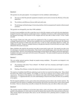 - 6 -
Question 6
This question was also quite popular. It was designed to test the candidates’ understanding of:
(a) The ways in which the particular equipment (computer) can be used to increase the efficiency of the sales
department.
(b) The similarity and differences between debit and credit cards.
(c) The advantages and disadvantages of answering machines which are programmed to operate without manual
assistance.
This question was attempted by more than 4 000 candidates.
For part (c) most candidates were able to state three ways in which the computer can be used in the sales department,
though the structure of the responses needed improvement. Candidates were however, able to demonstrate that they
had adequate knowledge of the functions of the computer and were thus able to obtain at least 1 of the 3 marks
awarded.
The concepts of debit and credit cards need to be emphasised as they are popular methods of transacting in the
exchange of goods and services. Whereas most candidates were aware that they referred to payments, the responses
ranged from the functions of debit notes and credit notes, to sales on credit, and making deposits as credits, and
withdrawals as debits. Responses included reference to the physical material of which the cards were made. Marks
obtained for this section were poor.
Many candidates who opted for this question were able to answer part (c) quite well. The majority was able to list
five advantages of using the answering machine. Most found 3 correct disadvantages; others were able to list at least
one disadvantage. However, most looked at the disadvantages as being linked to the employee and not the organisation.
Candidates were able to score quite well in this section of the question. The mark awarded for grammar and spelling
eluded most candidates.
Question 7
This was another optional question, though not popular among candidates. The question was designed to test
candidates’ understanding of:
(a) The meanings of the terms “Free on Board”, “Ex Works” and “Cost, Insurance and Freight” as used in
trading documents.
(b) Drafting a Press Release, to attract the attention of potential buyers based on a given situation.
The majority of candidates had difficulty explaining in part (a) what was meant by the trading terms. Many related
the terms to the workers in the company. For example, ex works was an employee who no longer worked with the
organisation. The paucity of the responses were reflected in the marks which though ranging between 0 - 6, were
clustered at 0 - 3. It appeared that there was some understanding of what the terms meant, but there was an inability
to be explicit.
Part (b) required candidates to write a press release from information given to them in the stimulus material. The
presentation from the majority of candidates showed that they did not know the format of how a press release should
be written. However, because they were able to interpret the information, they were able to obtain some marks.
Question 8
This question required candidates to (a) list three tasks which a clerk in the factory office would be expected to
perform in the preparation of a shift roster for the staff; (b) identify three benefits of the interaction between the sales
office and the dispatch and transport office and (c) use the information from a planning master to complete a cost
card provided.
 