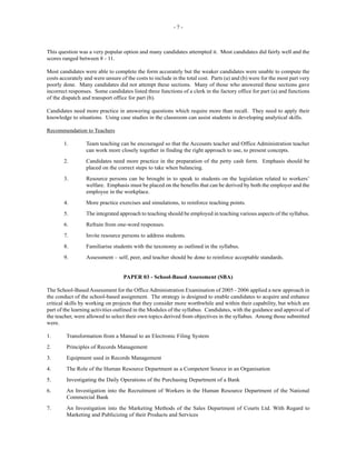 - 7 -
This question was a very popular option and many candidates attempted it. Most candidates did fairly well and the
scores ranged between 8 - 11.
Most candidates were able to complete the form accurately but the weaker candidates were unable to compute the
costs accurately and were unsure of the costs to include in the total cost. Parts (a) and (b) were for the most part very
poorly done. Many candidates did not attempt these sections. Many of those who answered these sections gave
incorrect responses. Some candidates listed three functions of a clerk in the factory office for part (a) and functions
of the dispatch and transport office for part (b).
Candidates need more practice in answering questions which require more than recall. They need to apply their
knowledge to situations. Using case studies in the classroom can assist students in developing analytical skills.
Recommendation to Teachers
1. Team teaching can be encouraged so that the Accounts teacher and Office Administration teacher
can work more closely together in finding the right approach to use, to present concepts.
2. Candidates need more practice in the preparation of the petty cash form. Emphasis should be
placed on the correct steps to take when balancing.
3. Resource persons can be brought in to speak to students on the legislation related to workers’
welfare. Emphasis must be placed on the benefits that can be derived by both the employer and the
employee in the workplace.
4. More practice exercises and simulations, to reinforce teaching points.
5. The integrated approach to teaching should be employed in teaching various aspects of the syllabus.
6. Refrain from one-word responses.
7. Invite resource persons to address students.
8. Familiarise students with the taxonomy as outlined in the syllabus.
9. Assessment – self, peer, and teacher should be done to reinforce acceptable standards.
PAPER 03 - School-Based Assessment (SBA)
The School-Based Assessment for the Office Administration Examination of 2005 - 2006 applied a new approach in
the conduct of the school-based assignment. The strategy is designed to enable candidates to acquire and enhance
critical skills by working on projects that they consider more worthwhile and within their capability, but which are
part of the learning activities outlined in the Modules of the syllabus. Candidates, with the guidance and approval of
the teacher, were allowed to select their own topics derived from objectives in the syllabus. Among those submitted
were.
1. Transformation from a Manual to an Electronic Filing System
2. Principles of Records Management
3. Equipment used in Records Management
4. The Role of the Human Resource Department as a Competent Source in an Organisation
5. Investigating the Daily Operations of the Purchasing Department of a Bank
6. An Investigation into the Recruitment of Workers in the Human Resource Department of the National
Commercial Bank
7. An Investigation into the Marketing Methods of the Sales Department of Courts Ltd. With Regard to
Marketing and Publicizing of their Products and Services
 