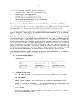 - 8 -
The more popular headings generated by candidates were as follows:
– Transformation from a Manual to an Electronic Filing System
– Equipment used in Records Management
– Emerging Office Careers and Applicable Attitudes
– Role of the Office in an Information-Driven Society
– Centralization versus Decentralization of Office Activities, and
– Principles of Records Management.
The least popular topic selected was “Preserving and Retaining Records and Associated Legal Stipulations”.
The type of study conducted by candidates was mainly field-based research and incorporated mainly features of the
qualitative design. A few candidates did research which could be classified as library-based research.
The Caribbean Examinations Council provided a detailed Mark Scheme, which outlined the tasks, criteria and
marks for each section. The total score for the research project was 50 and contributed to 25% of the final marks.
Marks were awarded only to the Application Profile.
For the most part, the level of research conducted was satisfactory. Candidates scored marks ranging from a low of
10 to the maximum of 47. Those candidates who scored low marks were mainly those who did not comply with
the requirements of the new Office Administration syllabus, using instead the Office Procedures guidelines for
completing the SBAproject. Where candidates were familiar with the new Mark Scheme and where they heeded the
step-by-step suggestions of their teachers, they demonstrated an acceptable level of research skills, coupled with
neatly presented folders that were almost error-free, with appropriate graphics and creative in their designs. An
attempt was made to stick to the 1 000 - 1 200 word limit. Teachers are reminded to use the Mark Scheme provided
by CXC. It should be attached to EACH candidate’s project as it facilitates the moderation process, besides indicating
how the marks are allocated to the tasks. On no occasion should fractional marks (1/4 or 1/2) be awarded.
Some candidates demonstrated weakness in presenting the three kinds of information sources, i.e. for persons list,
publications lists and internet sites lists. A sample is outlined below:
LIST OF INFORMATION SOURCES:
1. For persons list:
Date Place interviewed Job title
May 01, 2006 Canewood, TVU Chief Executive Officer
May 02, 2006 St. Bess High School Administrative Assistant
2. Publications list: (one author)
Ellis, A. K. (2005). Research on educational innovations (4th ed.). New York: Eye On Education, Inc.
(2 or more authors)
Harry, F., Forde, G., Tucker, C. (2004). Writing letters. San Fernando: MacPhee Publishers Limited.
Scholoss, P. J., Smith, M. A., & Scholoss, C. N. (2001). Instructional methods for secondary students with
learning and behaviour problems. Needham Heights, MA: Pearson Education, Inc.
3. Internet sites list:
Duffrin, E. (1996, Sept.). Direct instruction making waves. Retrieved May 5, 2006, from http://www.catalyst-
chicago.org.arch/09-96/096main.htm.
 