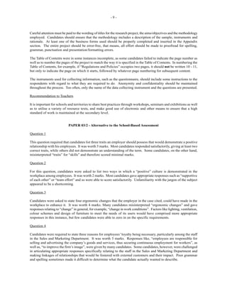 - 9 -
Careful attention must be paid to the wording of titles for the research project, the aims/objectives and the methodology
employed. Candidates should ensure that the methodology includes a description of the sample, instruments and
rationale. At least one of the business forms used should be properly completed and inserted in the Appendix
section. The entire project should be error-free, that means, all effort should be made to proofread for spelling,
grammar, punctuation and presentation/formatting errors.
The Table of Contents were in some instances incomplete, as some candidates failed to indicate the page number as
well as to number the pages of the project to match the way it is specified in the Table of Contents. In numbering the
Table of Contents, for example, if “Regulations and Policies” occupies two pages, it should not be written 10 - 11,
but only to indicate the page on which it starts, followed by whatever page numbering for subsequent content.
The instruments used for collecting information, such as the questionnaire, should include some instructions to the
respondents with regard to what they are required to do. Anonymity and confidentiality should be maintained
throughout the process. Too often, only the name of the data collecting instrument and the questions are presented.
Recommendation to Teachers
It is important for schools and territories to share best practices through workshops, seminars and exhibitions as well
as to utilise a variety of resource texts, and make good use of electronic and other means to ensure that a high
standard of work is maintained at the secondary level.
PAPER 03/2 - Alternative to the School-Based Assessment
Question 1
This question required that candidates list three traits an employer should possess that would demonstrate a positive
relationship with his employees. It was worth 3 marks. Most candidates responded satisfactorily, giving at least two
correct traits, while others did not demonstrate an understanding of the term. Some candidates, on the other hand,
misinterpreted “traits” for “skills” and therefore scored minimal marks.
Question 2
For this question, candidates were asked to list two ways in which a “positive” culture is demonstrated in the
workplace among employees. It was worth 2 marks. Most candidates gave appropriate responses such as “supportive
of each other” or “team effort” and so were able to score satisfactorily. Unfamiliarity with the jargon of the subject
appeared to be a shortcoming.
Question 3
Candidates were asked to state four ergonomic changes that the employer in the case cited, could have made in the
workplace to enhance it. It was worth 4 marks. Many candidates misinterpreted “ergonomic changes” and gave
responses relating to “change” in general, for example, “change in work conditions”. Factors like lighting, ventilation,
colour schemes and design of furniture to meet the needs of its users would have comprised more appropriate
responses in this instance, but few candidates were able to zero in on the specific requirements.
Question 4
Candidates were required to state three reasons for employees’loyalty being necessary, particularly among the staff
in the Sales and Marketing Department. It was worth 3 marks. Responses like, “employees are responsible for
selling and advertising the company’s goods and services, thus securing continuous employment for workers”, as
well as, “to improve the firm’s image”, were given by many candidates. Some candidates, however, were challenged
in articulating appropriate responses specifically relating to the staff in the Sales and Marketing Department and
making linkages of relationships that would be fostered with external customers and their impact. Poor grammar
and spelling sometimes made it difficult to determine what the candidate actually wanted to describe.
 