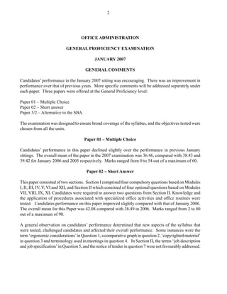 OFFICE ADMINISTRATION
GENERAL PROFICIENCY EXAMINATION
JANUARY 2007
GENERAL COMMENTS
Candidates’ performance in the January 2007 sitting was encouraging. There was an improvement in
performance over that of previous years. More specific comments will be addressed separately under
each paper. Three papers were offered at the General Proficiency level:
Paper 01 – Multiple Choice
Paper 02 – Short answer
Paper 3/2 – Alternative to the SBA
The examination was designed to ensure broad coverage of the syllabus, and the objectives tested were
chosen from all the units.
Paper 01 – Multiple Choice
Candidates’ performance in this paper declined slightly over the performance in previous January
sittings. The overall mean of the paper in the 2007 examination was 36.46, compared with 38.43 and
39.42 for January 2006 and 2005 respectively. Marks ranged from 0 to 54 out of a maximum of 60.
Paper 02 – Short Answer
This paper consisted of two sections. Section I comprised four compulsory questions based on Modules
I, II, III, IV, V, VI and XII, and Section II which consisted of four optional questions based on Modules
VII, VIII, IX, XI. Candidates were required to answer two questions from Section II. Knowledge and
the application of procedures associated with specialized office activities and office routines were
tested. Candidates performance on this paper improved slightly compared with that of January 2006.
The overall mean for this Paper was 42.08 compared with 38.49 in 2006. Marks ranged from 2 to 80
out of a maximum of 90.
A general observation on candidates’ performance determined that new aspects of the syllabus that
were tested, challenged candidates and affected their overall performance. Some instances were the
term ‘ergonomic considerations’in Question 1, a comparative graph in question 2, ‘copyrighted material’
in question 3 and terminology used in meetings in question 4. In Section II, the terms ‘job description
and job specification’ in Question 5, and the notice of tender in question 7 were not favourably addressed.
2
 