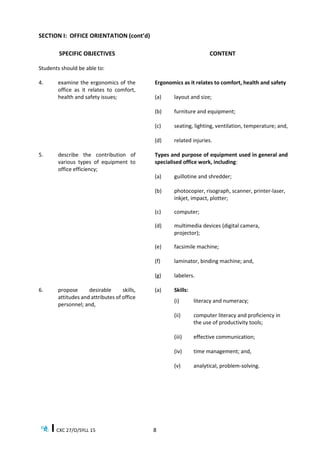 CXC 27/O/SYLL 15 8
SECTION I: OFFICE ORIENTATION (cont’d)
SPECIFIC OBJECTIVES
Students should be able to:
CONTENT
4. examine the ergonomics of the
office as it relates to comfort,
health and safety issues;
Ergonomics as it relates to comfort, health and safety
(a) layout and size;
(b) furniture and equipment;
(c) seating, lighting, ventilation, temperature; and,
(d) related injuries.
5. describe the contribution of
various types of equipment to
office efficiency;
Types and purpose of equipment used in general and
specialised office work, including:
(a) guillotine and shredder;
(b) photocopier, risograph, scanner, printer-laser,
inkjet, impact, plotter;
(c) computer;
(d) multimedia devices (digital camera,
projector);
(e) facsimile machine;
(f) laminator, binding machine; and,
(g) labelers.
6. propose desirable skills,
attitudes and attributes of office
personnel; and,
(a) Skills:
(i) literacy and numeracy;
(ii) computer literacy and proficiency in
the use of productivity tools;
(iii) effective communication;
(iv) time management; and,
(v) analytical, problem-solving.
 