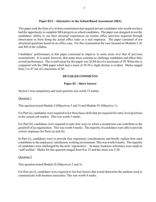 Paper 03/2 – Alternative to the School-Based Assessment (SBA)
This paper took the form of a written examination that targeted private candidates who would not have
had the opportunity to complete SBA projects as school candidates. The paper was designed to test the
candidates’ ability to use their personal experiences on routine office activities acquired through
observation or from doing the actual office tasks as a real employee. The paper consisted of ten
structured questions based on an office case. For this examination the case focused on Modules I, II,
and XII of the syllabus.
Candidates’ performance in this paper continued to improve in some areas over that of previous
examinations. It is noted, however, that some areas continue to challenge candidates and affect their
overall performance. The overall mean for this paper was 26.04 out of a maximum of 50. When this is
compared with the 2006 paper which had a mean of 28.50 a slight decline is evident. Marks ranged
from 3 to 47 out of a maximum of 50.
DETAILED COMMENTS
Paper 02 – Short Answer
Section I was compulsory and each question was worth 15 marks.
Question 1
This question tested Module I (Objectives 3 and 5) and Module IV (Objective 1).
For Part (a), candidates were required to list three basic skills that are required for entry-level positions
in the current job market. This was worth 3 marks.
For Part (b), candidates were required to state four ways in which a receptionist can contribute to the
goodwill of an organisation. This was worth 4 marks. The majority of candidates were able to provide
correct responses for Parts (a) and (b).
In Part (c), candidates were to provide four ergonomic considerations and briefly explain how each
contributes to the employees’satisfactory working environment. This was worth 8 marks. The majority
of candidates were challenged by the term ‘ergonomics’. In many instances references were made to
‘staff welfare’. Marks for this question ranged from 0 to 15 and the mean was 5.20.
Question 2
This question tested Module II (Objectives 2 and 3).
For Part (a) (i), candidates were required to list four factors that would determine the medium used to
communicate with business associates. This was worth 4 marks.
3
 