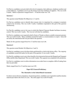 For Part (c), candidates were provided with a list of companies, their addresses, telephone numbers and
e-mail addresses. Candidates were to use the listing to develop a database of suppliers. This was worth
9 marks. Marks to Question 6 ranged from 0 – 14 and the mean was 7.69.
Question 7
This question tested Module IX (Objectives 3, 5 and 6).
For Part (a), candidates were to identify three reasons why it is important for a company to maintain
control of its inventory. This was worth 3 marks. Candidates responded to this part of the question
satisfactorily.
For Part (b), candidates were to list ways in which the Optical Character Reader facilitates inventory
control. This was worth 3 marks. This was not well done by candidates.
For Part (c), candidates were required to draft a Notice of Tender to obtain a suitable restaurant operator.
This was worth 9 marks. Many candidates treated the tender as a memorandum or a report. Some did
not utilise the information that was provided in the question.
Marks for this question ranged from 0 to 13 and the mean was 6.46.
Question 8
This question tested Module XI (Objectives 2 and 3).
For Part (a), candidates were to list three duties performed by a clerk in the factory office. The majority
of candidates scored full marks for this part of the question. It was worth 3 marks.
For Part (b), candidates were to give three benefits of an interaction between the Dispatch and Transport
Office and the Sales Department.This was worth 3 marks.This segment was completed with satisfaction.
For Part (c), candidates were to utilise information on an order form to complete a Bill of Lading form
that was provided.
Marks ranged from 0 to 15 and the mean was 8.99.
Paper 03/2 General Proficiency
The Alternative to the School-Based Assessment
In order to answer the ten compulsory, structured questions, candidates were required to read the stimulus
material provided in the form of a case. The entire paper was worth 50 marks.
6
 