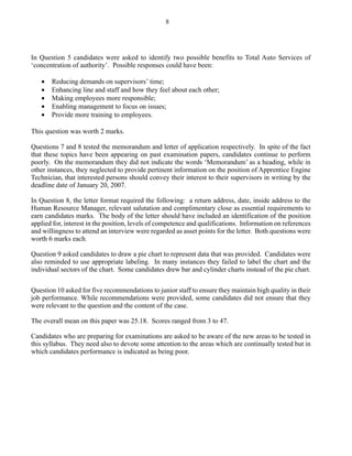 In Question 5 candidates were asked to identify two possible benefits to Total Auto Services of
‘concentration of authority’. Possible responses could have been:
• Reducing demands on supervisors’ time;
• Enhancing line and staff and how they feel about each other;
• Making employees more responsible;
• Enabling management to focus on issues;
• Provide more training to employees.
This question was worth 2 marks.
Questions 7 and 8 tested the memorandum and letter of application respectively. In spite of the fact
that these topics have been appearing on past examination papers, candidates continue to perform
poorly. On the memorandum they did not indicate the words ‘Memorandum’ as a heading, while in
other instances, they neglected to provide pertinent information on the position of Apprentice Engine
Technician, that interested persons should convey their interest to their supervisors in writing by the
deadline date of January 20, 2007.
In Question 8, the letter format required the following: a return address, date, inside address to the
Human Resource Manager, relevant salutation and complimentary close as essential requirements to
earn candidates marks. The body of the letter should have included an identification of the position
applied for, interest in the position, levels of competence and qualifications. Information on references
and willingness to attend an interview were regarded as asset points for the letter. Both questions were
worth 6 marks each.
Question 9 asked candidates to draw a pie chart to represent data that was provided. Candidates were
also reminded to use appropriate labeling. In many instances they failed to label the chart and the
individual sectors of the chart. Some candidates drew bar and cylinder charts instead of the pie chart.
Question 10 asked for five recommendations to junior staff to ensure they maintain high quality in their
job performance. While recommendations were provided, some candidates did not ensure that they
were relevant to the question and the content of the case.
The overall mean on this paper was 25.18. Scores ranged from 3 to 47.
Candidates who are preparing for examinations are asked to be aware of the new areas to be tested in
this syllabus. They need also to devote some attention to the areas which are continually tested but in
which candidates performance is indicated as being poor.
8
 