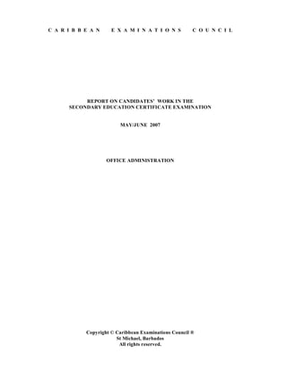 C A R I B B E A N E X A M I N A T I O N S C O U N C I L
REPORT ON CANDIDATES’ WORK IN THE
SECONDARY EDUCATION CERTIFICATE EXAMINATION
MAY/JUNE 2007
OFFICE ADMINISTRATION
Copyright © Caribbean Examinations Council ®
St Michael, Barbados
All rights reserved.
 