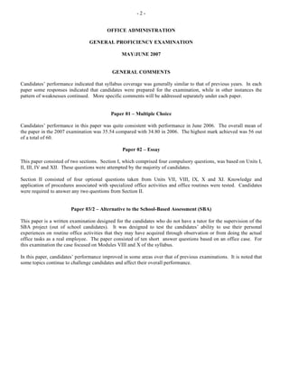- 2 -
OFFICE ADMINISTRATION
GENERAL PROFICIENCY EXAMINATION
MAY/JUNE 2007
GENERAL COMMENTS
Candidates’ performance indicated that syllabus coverage was generally similar to that of previous years. In each
paper some responses indicated that candidates were prepared for the examination, while in other instances the
pattern of weaknesses continued. More specific comments will be addressed separately under each paper.
Paper 01 – Multiple Choice
Candidates’ performance in this paper was quite consistent with performance in June 2006. The overall mean of
the paper in the 2007 examination was 35.54 compared with 34.80 in 2006. The highest mark achieved was 56 out
of a total of 60.
Paper 02 – Essay
This paper consisted of two sections. Section I, which comprised four compulsory questions, was based on Units I,
II, III, IV and XII. These questions were attempted by the majority of candidates.
Section II consisted of four optional questions taken from Units VII, VIII, IX, X and XI. Knowledge and
application of procedures associated with specialized office activities and office routines were tested. Candidates
were required to answer any two questions from Section II.
Paper 03/2 – Alternative to the School-Based Assessment (SBA)
This paper is a written examination designed for the candidates who do not have a tutor for the supervision of the
SBA project (out of school candidates). It was designed to test the candidates’ ability to use their personal
experiences on routine office activities that they may have acquired through observation or from doing the actual
office tasks as a real employee. The paper consisted of ten short answer questions based on an office case. For
this examination the case focused on Modules VIII and X of the syllabus.
In this paper, candidates’ performance improved in some areas over that of previous examinations. It is noted that
some topics continue to challenge candidates and affect their overall performance.
 
