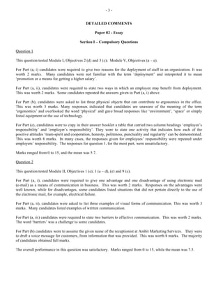- 3 -
DETAILED COMMENTS
Paper 02 - Essay
Section I – Compulsory Questions
Question 1
This question tested Module I, Objectives 2 (d) and 3 (c); Module V, Objectives (a – e).
For Part (a, i) candidates were required to give two reasons for the deployment of staff in an organization. It was
worth 2 marks. Many candidates were not familiar with the term ‘deployment’ and interpreted it to mean
‘promotion or a means for getting a higher salary’.
For Part (a, ii), candidates were required to state two ways in which an employee may benefit from deployment.
This was worth 2 marks. Some candidates repeated the answers given in Part (a, i) above.
For Part (b), candidates were asked to list three physical objects that can contribute to ergonomics in the office.
This was worth 3 marks. Many responses indicated that candidates are unaware of the meaning of the term
‘ergonomics’ and overlooked the word ‘physical’ and gave broad responses like ‘environment’, ‘space’ or simply
listed equipment or the use of technology.
For Part (c), candidates were to copy in their answer booklet a table that carried two column headings ‘employee’s
responsibility’ and ‘employer’s responsibility’. They were to state one activity that indicates how each of the
positive attitudes ‘team-spirit and cooperation, honesty, politeness, punctuality and regularity’ can be demonstrated.
This was worth 8 marks. In many cases, the responses given for employees’ responsibility were repeated under
employers’ responsibility. The responses for question 1, for the most part, were unsatisfactory.
Marks ranged from 0 to 15, and the mean was 5.7.
Question 2
This question tested Module II, Objectives 1 (c), 1 (a – d), (e) and 9 (c).
For Part (a, i), candidates were required to give one advantage and one disadvantage of using electronic mail
(e-mail) as a means of communication in business. This was worth 2 marks. Responses on the advantages were
well known, while for disadvantages, some candidates listed situations that did not pertain directly to the use of
the electronic mail, for example, electrical failure.
For Part (a, ii), candidates were asked to list three examples of visual forms of communication. This was worth 3
marks. Many candidates listed examples of written communication.
For Part (a, iii) candidates were required to state two barriers to effective communication. This was worth 2 marks.
The word ‘barriers’ was a challenge to some candidates.
For Part (b) candidates were to assume the given name of the receptionist at Ambit Marketing Services. They were
to draft a voice message for customers, from information that was provided. This was worth 8 marks. The majority
of candidates obtained full marks.
The overall performance in this question was satisfactory. Marks ranged from 0 to 15, while the mean was 7.5.
 