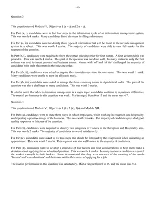 - 4 -
Question 3
This question tested Module III, Objectives 1 (a - c) and 2 (a - c).
For Part (a, i), candidates were to list four steps in the information cycle of an information management system.
This was worth 4 marks. Many candidates listed the steps for filing a document.
For Part (a, ii), candidates were to identify three types of information that will be found in the records management
system in a school. This was worth 3 marks. The majority of candidates were able to earn full marks for this
segment of the question.
In Part (b, i), candidates were required to show the correct indexing order for four names. A four-column table was
provided. This was worth 4 marks. This part of the question was not done well. In many instances only the first
column was used to insert personal and business names. Names with ‘of’ and ‘of the’ challenged the majority of
candidates with their placement in the indexing order.
For Part (b, ii), candidates were asked to prepare the cross-reference sheet for one name. This was worth 1 mark.
Many candidates were unable to earn the allocated mark.
For Part (b, iii), candidates were asked to arrange the three remaining names in alphabetical order. This part of the
question was also a challenge to many candidates. This was worth 3 marks.
It is to be noted that while information management is a major topic, candidates continue to experience difficulties.
The overall performance in this question was weak. Marks ranged from 0 to 15 and the mean was 4.7.
Question 4
This question tested Module VI, Objectives 1 (b), 2 (a), 3(a) and Module XII.
For Part (a), candidates were to state three ways in which employees, while working in reception and hospitality,
could portray a positive image of the business. This was worth 3 marks. The majority of candidates provided good
quality responses to this part of the question.
For Part (b), candidates were required to identify two categories of visitors to the Reception and Hospitality area.
This was worth 2 marks. The majority of candidates answered satisfactorily.
For Part (c), candidates were asked to list two steps that should be followed by the receptionist when cancelling an
appointment. This was worth 2 marks. This segment was also well known to the majority of candidates.
For Part (d), candidates were to develop a checklist of four factors and four considerations to help them make a
decision about applying for an advertised position. This was worth 8 marks. In many instances candidates repeated
the worked example in their booklet. Some demonstrated that they were unaware of the meaning of the words
‘factors’ and ‘considerations’ and their uses within the context of applying for a job.
The overall performance in this question was satisfactory. Marks ranged from 0 to 15, and the mean was 9.4.
 