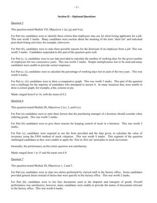 - 5 -
Section II – Optional Questions
Question 5
This question tested Module VII, Objectives 1 (a), (g) and 4 (a).
For Part (a), candidates were to identify three criteria that employees may use for short-listing applicants for a job.
This was worth 3 marks. Many candidates were unclear about the meaning of the term ‘short list’ and indicated
post-short-listing activities, for example, interviews.
For Part (b), candidates were to state three possible reasons for the dismissal of an employee from a job. This was
worth 3 marks. Candidates responded to this part of the question quite well.
For Part (c, i), candidates were to use data provided to calculate the number of working days for the given number
of employees for two consecutive years. This was worth 2 marks. Simple multiplication was to be used and many
candidates were unable to provide correct responses.
For Part (c, ii), candidates were to calculate the percentage of working days lost in each of the two years. This was
worth 4 marks.
For Part (c, iii), candidates were to draw a comparative graph. This was worth 3 marks. This part of the question
was a challenge for the majority of candidates who attempted to answer it. In many instances they were unable to
draw a correct graph, for example, a bar, column or pie.
Marks ranged from 0 to 14, with the mean of 4.2.
Question 6
This question tested Module IX, Objectives 2 (c), 3, and 6 (c).
For Part (a) candidates were to state three factors that the purchasing manager of a business should consider when
ordering goods. This was worth 3 marks.
For Part (b) candidates were to give three reasons for keeping control of stock in a business. This was worth 3
marks.
For Part (c), candidates were required to use the form provided and the data given, to calculate the value of
inventory using the FIFO method of stock valuation. This was worth 9 marks. This segment of the question
challenged candidates as they were unable to apply the ‘first in, first out’ principles to stock movement.
Generally, the performance on this entire question was satisfactory.
Marks ranged from 1 to 15 and the mean was 6.9.
Question 7
This question tested Module XI, Objectives 1, 2 and 3.
For Part (a), candidates were to state two duties performed by clerical staff in the factory office. Some candidates
provided general duties instead of duties that were specific to the factory office. This was worth 2 marks.
For Part (b), candidates were to list four documents used in the dispatch and transport of goods. Overall
performance was satisfactory; however, many candidates were unable to provide the names of documents relevant
to the factory office. This was worth 4 marks.
 