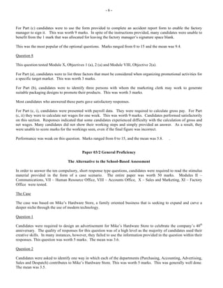 - 6 -
For Part (c) candidates were to use the form provided to complete an accident report form to enable the factory
manager to sign it. This was worth 9 marks. In spite of the instructions provided, many candidates were unable to
benefit from the 1 mark that was allocated for leaving the factory manager’s signature space blank.
This was the most popular of the optional questions. Marks ranged from 0 to 15 and the mean was 9.4.
Question 8
This question tested Module X, Objectives 1 (a), 2 (a) and Module VIII, Objective 2(a).
For Part (a), candidates were to list three factors that must be considered when organizing promotional activities for
a specific target market. This was worth 3 marks.
For Part (b), candidates were to identify three persons with whom the marketing clerk may work to generate
suitable packaging designs to promote their products. This was worth 3 marks.
Most candidates who answered these parts gave satisfactory responses.
For Part (c, i), candidates were presented with payroll data. They were required to calculate gross pay. For Part
(c, ii) they were to calculate net wages for one week. This was worth 9 marks. Candidates performed satisfactorily
on this section. Responses indicated that some candidates experienced difficulty with the calculation of gross and
net wages. Many candidates did not show their working steps and simply provided an answer. As a result, they
were unable to score marks for the workings seen, even if the final figure was incorrect.
Performance was weak on this question. Marks ranged from 0 to 15, and the mean was 5.8. .
Paper 03/2 General Proficiency
The Alternative to the School-Based Assessment
In order to answer the ten compulsory, short response type questions, candidates were required to read the stimulus
material provided in the form of a case scenario. The entire paper was worth 50 marks. Modules II –
Communications, VII – Human Resource Office, VIII – Accounts Office, X – Sales and Marketing, XI – Factory
Office were tested.
The Case
The case was based on Mike’s Hardware Store, a family oriented business that is seeking to expand and carve a
deeper niche through the use of modern technology.
Question 1
Candidates were required to design an advertisement for Mike’s Hardware Store to celebrate the company’s 40th
anniversary. The quality of responses for this question was of a high level as the majority of candidates used their
creative skills. In many instances, however, they failed to use the information provided in the question within their
responses. This question was worth 5 marks. The mean was 3.6.
Question 2
Candidates were asked to identify one way in which each of the departments (Purchasing, Accounting, Advertising,
Sales and Despatch) contributes to Mike’s Hardware Store. This was worth 5 marks. This was generally well done.
The mean was 3.5.
 