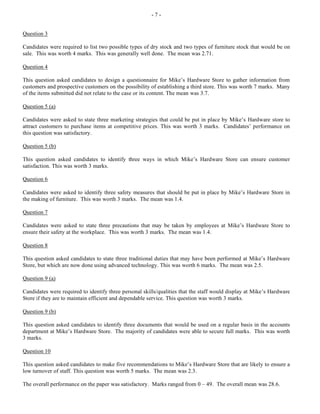 - 7 -
Question 3
Candidates were required to list two possible types of dry stock and two types of furniture stock that would be on
sale. This was worth 4 marks. This was generally well done. The mean was 2.71.
Question 4
This question asked candidates to design a questionnaire for Mike’s Hardware Store to gather information from
customers and prospective customers on the possibility of establishing a third store. This was worth 7 marks. Many
of the items submitted did not relate to the case or its content. The mean was 3.7.
Question 5 (a)
Candidates were asked to state three marketing strategies that could be put in place by Mike’s Hardware store to
attract customers to purchase items at competitive prices. This was worth 3 marks. Candidates’ performance on
this question was satisfactory.
Question 5 (b)
This question asked candidates to identify three ways in which Mike’s Hardware Store can ensure customer
satisfaction. This was worth 3 marks.
Question 6
Candidates were asked to identify three safety measures that should be put in place by Mike’s Hardware Store in
the making of furniture. This was worth 3 marks. The mean was 1.4.
Question 7
Candidates were asked to state three precautions that may be taken by employees at Mike’s Hardware Store to
ensure their safety at the workplace. This was worth 3 marks. The mean was 1.4.
Question 8
This question asked candidates to state three traditional duties that may have been performed at Mike’s Hardware
Store, but which are now done using advanced technology. This was worth 6 marks. The mean was 2.5.
Question 9 (a)
Candidates were required to identify three personal skills/qualities that the staff would display at Mike’s Hardware
Store if they are to maintain efficient and dependable service. This question was worth 3 marks.
Question 9 (b)
This question asked candidates to identify three documents that would be used on a regular basis in the accounts
department at Mike’s Hardware Store. The majority of candidates were able to secure full marks. This was worth
3 marks.
Question 10
This question asked candidates to make five recommendations to Mike’s Hardware Store that are likely to ensure a
low turnover of staff. This question was worth 5 marks. The mean was 2.3.
The overall performance on the paper was satisfactory. Marks ranged from 0 – 49. The overall mean was 28.6.
 