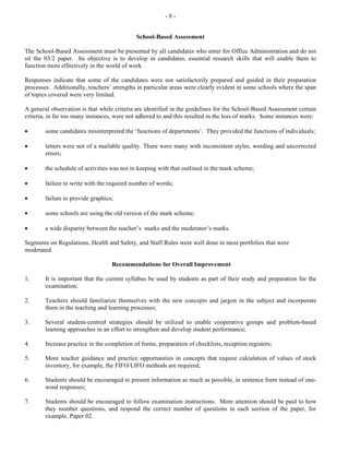 - 8 -
School-Based Assessment
The School-Based Assessment must be presented by all candidates who enter for Office Administration and do not
sit the 03/2 paper. Its objective is to develop in candidates, essential research skills that will enable them to
function more effectively in the world of work.
Responses indicate that some of the candidates were not satisfactorily prepared and guided in their preparation
processes. Additionally, teachers’ strengths in particular areas were clearly evident in some schools where the span
of topics covered were very limited.
A general observation is that while criteria are identified in the guidelines for the School-Based Assessment certain
criteria, in far too many instances, were not adhered to and this resulted in the loss of marks. Some instances were:
• some candidates misinterpreted the ‘functions of departments’. They provided the functions of individuals;
• letters were not of a mailable quality. There were many with inconsistent styles, wording and uncorrected
errors;
• the schedule of activities was not in keeping with that outlined in the mark scheme;
• failure to write with the required number of words;
• failure to provide graphics;
• some schools are using the old version of the mark scheme;
• a wide disparity between the teacher’s marks and the moderator’s marks.
Segments on Regulations, Health and Safety, and Staff Rules were well done in most portfolios that were
moderated.
Recommendations for Overall Improvement
1. It is important that the current syllabus be used by students as part of their study and preparation for the
examination;
2. Teachers should familiarize themselves with the new concepts and jargon in the subject and incorporate
them in the teaching and learning processes;
3. Several student-centred strategies should be utilized to enable cooperative groups and problem-based
learning approaches in an effort to strengthen and develop student performance;
4. Increase practice in the completion of forms, preparation of checklists, reception registers;
5. More teacher guidance and practice opportunities in concepts that require calculation of values of stock
inventory, for example, the FIFO/LIFO methods are required;
6. Students should be encouraged to present information as much as possible, in sentence form instead of one-
word responses;
7. Students should be encouraged to follow examination instructions. More attention should be paid to how
they number questions, and respond the correct number of questions in each section of the paper, for
example, Paper 02.
 