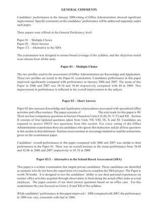 GENERAL COMMENTS
Paper 01 – Multiple Choice
Paper 02 – Short Answer
Paper 03/2 – Alternative to the School-Based Assessment (SBA)
Candidates’ performance in the January 2008 sitting of Office Administration showed significant
improvement. Specific comments on the candidates’ performance willbe addressed separately under
each paper.
Three papers were offered at the General Proficiency level:
Paper 01 – Multiple Choice
Paper 02 – Short Answer
Paper 3/2 – Alternative to the SBA
The examination was designed to ensure broad coverage of the syllabus, and the objectives tested
were chosen from all the units.
The two profiles used in the assessment of Office Administration are Knowledge and Application.
These two profiles are tested in the Paper 01 examination. Candidates performance in this paper
improved significantly compared with performance in January 2006 and 2007. The mean of this
Paper in 2006 and 2007 was 38.34 and 36.46 respectively compared with 40 in 2008. This
improvement in performance is reflected in the overall improvement in the subject.
Paper 02 also assesses Knowledge and Application of procedures associated with specialized office
activities and office routines. The paper consists of The total mark for this paper is 90.
There are four compulsory questions in Section I based on Units I, II, III, IV, V, VI and XII. Section
II consists of four optional questions taken from Units VII, VIII, IX, X and XI. Candidates are
required to answer ONLY two questions from this section. For every sitting of the Office
Administration examination there are candidates who ignore this instruction and do allfour questions
in this section to their detriment.Teachers mustcontinue to encourage students to read the instructions
given on the examination paper.
Candidates’ overall performance in this paper compared with 2006 and 2007 was similar to their
performance in the Paper 01. There was an overall increase in the mean performance from 38.48
and 42.08 in 2006 and 2007 respectively to 45.10 in 2008.
This paper is a written examination that targets private candidates. These candidates are identified
as students who do not have the supervision of a teacher to complete the SBA project. The Paper is
worth 50 marks. It is designed to test the candidates’ ability to use their personal experiences on
routine office activities acquired through observation or from doing the actual office tasks as a real
employee. The paper consists of ten short answer questions based on an office case. For this
examination the case focused on Units I, II and XII of the syllabus.
While candidates’ performance in this paper improved i 2008 compared with 2007, the performance
in 2008 was very consistent with that in 2006.
 
