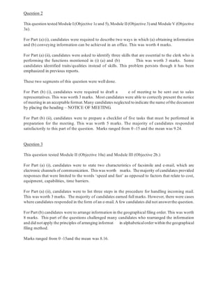 Question 2
This question tested Module I (Objective 1cand 5), Module II(Objective 3) and Module V (Objective
3a).
For Part (a) (i), candidates were required to describe two ways in which (a) obtaining information
and (b) conveying information can be achieved in an office. This was worth 4 marks.
For Part (a) (ii), candidates were asked to identify three skills that are essential to the clerk who is
performing the functions mentioned in (i) (a) and (b) This was worth 3 marks. Some
candidates identified traits/qualities instead of skills. This problem persists though it has been
emphasized in previous reports.
These two segments of this question were well done.
For Part (b) (i), candidates were required to draft a e of meeting to be sent out to sales
representatives. This was worth 3 marks. Most candidates were able to correctly present the notice
of meeting in an acceptable format. Many candidates neglected to indicate the name ofthe document
by placing the heading – NOTICE OF MEETING.
For Part (b) (ii), candidates were to prepare a checklist of five tasks that must be performed in
preparation for the meeting. This was worth 5 marks. The majority of candidates responded
satisfactorily to this part of the question. Marks ranged from 0 -15 and the mean was 9.24.
Question 3
This question tested Module II (Objective 10a) and Module III (Objective 2b.)
For Part (a) (i), candidates were to state two characteristics of facsimile and e-mail, which are
electronic channels of communication. This was worth marks. The majority of candidates provided
responses that were limited to the words ‘speed and fast’ as opposed to factors that relate to cost,
equipment, capabilities, time barriers.
For Part (a) (ii), candidates were to list three steps in the procedure for handling incoming mail.
This was worth 3 marks. The majority of candidates earned full marks. However, there were cases
where candidates responded in the form of an e-mail.A few candidates did not answer the question.
For Part (b) candidates were to arrange information in the geographical filing order. This was worth
8 marks. This part of the questions challenged many candidates who rearranged the information
and did not apply the principles of arranging informat in alphabeticalorder within the geographical
filing method.
Marks ranged from 0 -15and the mean was 8.16.
-4-
 