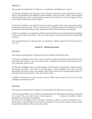 Question 4
This question tested Module VI (Objective 1) and Module XII (Objectives 3 and 5).
For Part (a), candidates were to list three types of travel services that can be obtained from a travel
agency. This presented some difficulty to the candidates. This was worth 3 marks. The Examiners
recommend that part of the students learning experience should be to visit a travel agency in their
area to find out about the services offered.
For Part (b), candidates were asked to write a cover letter to apply for the vacant sales representative
position that was advertised. This was worth 8 marks. While the majority of candidates were able
to provide correct letter format, many neglected to indicate that the résumé was attached.
In Part (c), candidates were required to identify four factors that are to be considered before applying
for the vacancy that was advertised. This was worth 4 marks. This part of the question was generally
well done.
The overall performance in this question was satisfactory. Marks ranged from 0-14 and the mean
was 7.19.
Question 5
This question tested Module IX (Objective 6d) and Module VII (Objective 4b).
For Part (a), candidates were to list six ways in which the Optical Character Reader (OCR) can be
beneficial to the business. This was worth 6 marks. Candidates’ performance indicated that many
were unfamiliar with the term.
For Part (b), candidates were to use the headings ‘Job Summary, Accountable to, Work involved,
Knowledge and skills’ in the draft of a job description. Some candidates were able to provide
appropriate information under each heading, while others did not use the headings appropriately or
provided irrelevant information. This was worth 9 marks.
Candidates’ performance on this question was fair. While marks ranged from 0-15 most of the
candidates scored between 0-9.
Question 6
This question tested Module X (Objective 3f) and Module IX (Objectives 4a and 5a).
For Part(a) (i) candidates wereto list four advantages that can be derived from purchasing a risograph
for a school. This was worth 4 marks. Some responses evidence of candidates’ lack of
information on this piece of equipment.
For Part (a) (ii), candidates were to describe a situation in which it is more economical to use a
photocopier. To the candidates who were able to respond to Part (a) (i) this segment of the question
presented little difficulty. This was worth 2 marks.
Section II – Optional Questions
 