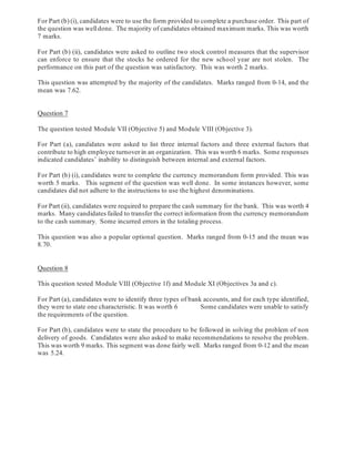 For Part (b) (i), candidates were to use the form provided to complete a purchase order. This part of
the question was welldone. The majority of candidates obtained maximum marks. This was worth
7 marks.
For Part (b) (ii), candidates were asked to outline two stock control measures that the supervisor
can enforce to ensure that the stocks he ordered for the new school year are not stolen. The
performance on this part of the question was satisfactory. This was worth 2 marks.
This question was attempted by the majority of the candidates. Marks ranged from 0-14, and the
mean was 7.62.
Question 7
The question tested Module VII (Objective 5) and Module VIII (Objective 3).
For Part (a), candidates were asked to list three internal factors and three external factors that
contribute to high employee turnover in an organization. This was worth 6 marks. Some responses
indicated candidates’ inability to distinguish between internal and external factors.
For Part (b) (i), candidates were to complete the currency memorandum form provided. This was
worth 5 marks. This segment of the question was well done. In some instances however, some
candidates did not adhere to the instructions to use the highest denominations.
For Part (ii), candidates were required to prepare the cash summary for the bank. This was worth 4
marks. Many candidates failed to transfer the correct information from the currency memorandum
to the cash summary. Some incurred errors in the totaling process.
This question was also a popular optional question. Marks ranged from 0-15 and the mean was
8.70.
Question 8
This question tested Module VIII (Objective 1f) and Module XI (Objectives 3a and c).
For Part (a), candidates were to identify three types of bank accounts, and for each type identified,
they were to state one characteristic. It was worth 6 Some candidates were unable to satisfy
the requirements of the question.
For Part (b), candidates were to state the procedure to be followed in solving the problem of non
delivery of goods. Candidates were also asked to make recommendations to resolve the problem.
This was worth 9 marks. This segment was done fairly well. Marks ranged from 0-12 and the mean
was 5.24.
 