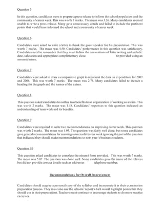 Question 5
In this question, candidates were to prepare a press release to inform the school population and the
community of career week. This was worth 7 marks. The mean was 3.26. Many candidates seemed
unable to write a press release. Many gave unnecessary details and failed to include the pertinent
points that would have informed the school and community of career week.
Question 6
Candidates were asked to write a letter to thank the guest speaker for his presentation. This was
worth 7 marks. The mean was 4.50. Candidates’ performance in this question was satisfactory.
Candidates need to remember that they must follow the conventions of letter writing and include:
date, salutation and appropriate complimentary close. be provided using an
assumed name.
Question 7
Candidates were asked to draw a comparative graph to represent the data on expenditure for 2007
and 2008. This was worth 7 marks. The mean was 2.76. Many candidates failed to include a
heading for the graph and the names of the axises.
Question 8
This question asked candidates to outline two benefits to an organization of working as a team. This
was worth 2 marks. The mean was 1.58. Candidates’ responses to this question indicated an
understanding of teamwork and its benefits.
Question 9
Candidates were required to write two recommendations on improving career week. This question
was worth 2 marks. The mean was 1.05. The question was fairly well done; but some candidates
gave general recommendations for ensuring a successfulcareer weekignoring the part of the question
that indicated they should make recommendations to next year’s business students.
Question 10
This question asked candidates to complete the résumé form provided. This was worth 7 marks.
The mean was 5.87. The question was done well. Some candidates gave the name of the referees
but did not provide contact details such as addresses telephone number.
Candidates should acquire a personal copy of the syllabus and incorporate it in their examination
preparation process. They must also use the schools’ report which would highlight points that they
should use in their preparations. Teachers must continue to encourage students to do more practice
exercises.
-8-
Recommendations for Overall Improvement
 