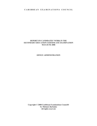 C A R I B B E A N E X A M I N A T I O N S C O U N C I L
REPORT ON CANDIDATES’ WORK IN THE
SECONDARY EDUCATION CERTIFICATE EXAMINATION
MAY/JUNE 2008
OFFICE ADMINISTRATION
Copyright © 2008 Caribbean Examinations Council®
St. Michael, Barbados
All rights reserved.
 