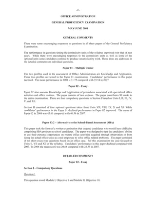 -2-
OFFICE ADMINISTRATION
GENERAL PROFICIENCY EXAMINATION
MAY/JUNE 2008
GENERAL COMMENTS
There were some encouraging responses to questions in all three papers of the General Proficiency
Examination.
The performance in questions testing the compulsory units of the syllabus improved over that of past
years. While there were encouraging responses to the compulsory units as well as some of the
optional units some candidates continue to produce unsatisfactory work. These areas are addressed in
the detailed comments on individual questions.
Paper 01 – Multiple Choice
The two profiles used in the assessment of Office Administration are Knowledge and Application.
These two profiles are tested in the Paper 01 examination. Candidates’ performance in this paper
declined. The mean performance in 2008 is 31.75 compared with 35.54 in 2007.
Paper 02 – Essay
Paper 02 also assesses Knowledge and Application of procedures associated with specialized office
activities and office routines. The paper consists of two sections. The paper contributes 90 marks to
the entire examination. There are four compulsory questions in Section I based on Units I, II, III, IV,
V, and XII.
Section II consisted of four optional questions taken from Units VII, VIII, IX, X and XI. While
candidates’ performance in the Paper 01 declined performance in Paper 02 improved. The mean of
Paper 02 in 2008 was 45.61 compared with 40.56 in 2007.
Paper 03/2 – Alternative to the School-Based Assessment (SBA)
This paper took the form of a written examination that targeted candidates who would have difficulty
completing SBA projects as school candidates. The paper was designed to test the candidates’ ability
to use their personal experiences on routine office activities acquired through observation or from
doing the actual office tasks as a real employee to solve office related problems. The paper consisted
of ten short essay-type questions based on an office case. For this examination the case focused on
Units II, VII and XII of the syllabus. Candidates’ performance in this paper declined compared with
2007. In 2008 the mean score was 20.68 compared with 28.59 in 2007.
DETAILED COMMENTS
Paper 02 - Essay
Section I – Compulsory Questions
Question 1
This question tested Module I, Objective 1 and Module II, Objective 10.
 