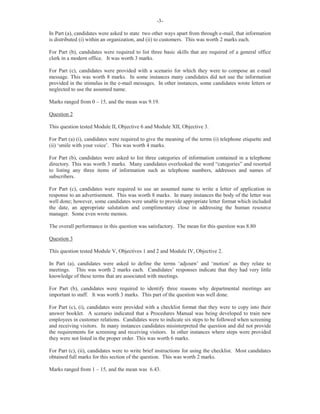 -3-
In Part (a), candidates were asked to state two other ways apart from through e-mail, that information
is distributed (i) within an organization, and (ii) to customers. This was worth 2 marks each.
For Part (b), candidates were required to list three basic skills that are required of a general office
clerk in a modern office. It was worth 3 marks.
For Part (c), candidates were provided with a scenario for which they were to compose an e-mail
message. This was worth 8 marks. In some instances many candidates did not use the information
provided in the stimulus in the e-mail messages. In other instances, some candidates wrote letters or
neglected to use the assumed name.
Marks ranged from 0 – 15, and the mean was 9.19.
Question 2
This question tested Module II, Objective 6 and Module XII, Objective 3.
For Part (a) (i), candidates were required to give the meaning of the terms (i) telephone etiquette and
(ii) ‘smile with your voice’. This was worth 4 marks.
For Part (b), candidates were asked to list three categories of information contained in a telephone
directory. This was worth 3 marks. Many candidates overlooked the word “categories” and resorted
to listing any three items of information such as telephone numbers, addresses and names of
subscribers.
For Part (c), candidates were required to use an assumed name to write a letter of application in
response to an advertisement. This was worth 8 marks. In many instances the body of the letter was
well done; however, some candidates were unable to provide appropriate letter format which included
the date, an appropriate salutation and complimentary close in addressing the human resource
manager. Some even wrote memos.
The overall performance in this question was satisfactory. The mean for this question was 8.80
Question 3
This question tested Module V, Objectives 1 and 2 and Module IV, Objective 2.
In Part (a), candidates were asked to define the terms ‘adjourn’ and ‘motion’ as they relate to
meetings. This was worth 2 marks each. Candidates’ responses indicate that they had very little
knowledge of these terms that are associated with meetings.
For Part (b), candidates were required to identify three reasons why departmental meetings are
important to staff. It was worth 3 marks. This part of the question was well done.
For Part (c), (i), candidates were provided with a checklist format that they were to copy into their
answer booklet. A scenario indicated that a Procedures Manual was being developed to train new
employees in customer relations. Candidates were to indicate six steps to be followed when screening
and receiving visitors. In many instances candidates misinterpreted the question and did not provide
the requirements for screening and receiving visitors. In other instances where steps were provided
they were not listed in the proper order. This was worth 6 marks.
For Part (c), (ii), candidates were to write brief instructions for using the checklist. Most candidates
obtained full marks for this section of the question. This was worth 2 marks.
Marks ranged from 1 – 15, and the mean was 6.43.
 