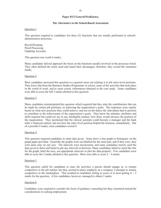 -6-
Paper 03/2 General Proficiency
The Alternative to the School-Based Assessment
Question 1
This question required to candidates list three (3) functions that are usually performed in schools’
administrative processes:
Record Keeping
Word Processing
Updating Accounts
This question was worth 6 marks.
Many candidates did not approach the focus on the functions usually involved in the processes listed.
They often defined the terms used and stated their advantages; therefore, they scored the minimum
marks.
Question 2
Most candidates answered this question in a general sense not relating it to job entry-level positions.
They knew that from the Business Studies Programme in school, some of the activities that took place
in the world of work, and to some extent, information obtained in the case study. Some candidates
were able to score the full 3 marks allotted to this question.
Question 3
Many candidates misinterpreted this question which required that they state the contributions that can
be made by certain job positions, in achieving the organization’s goals. The responses were mainly
based on what new positions they could achieve, and not on the duties the individuals had to perform
to contribute to the achievement of the organization’s goals. They knew the attitudes, attributes and
skills required but could not say in any intelligible manner, how these would advance the position of
the organization. They mentioned that the clerical assistant could become a manager and the bank
teller a financial analyst, but not how the entry level position helped the business, immediately. Out
of a possible 8 marks, most candidates scored 4.
Question 4
This question required candidates to chart data given. Some drew a line graph or histogram, on the
graph paper provided. Generally the graphs were not labelled for the most part, and if they were, they
were done only on one axis. The intervals were inconsistent, and some candidates merely used the
data given to them and failed to put any intervals in between. Many candidates failed to insert the title
for the graph, label the axes, use appropriate intervals or plot the data properly. Few candidates were
able to score the 5 marks allotted to this question. Most were able to score 2 – 4 marks.
Question 5
This question called for candidates to state the activities a person should engage in, to remain
competitive in the job market, but they seemed to place emphasis on a company’s attempts to remain
competitive in the marketplace. This resulted in candidates failing to score or at most getting 0 – 2
marks for the question. A few candidates, however, managed to obtain 3 marks.
Question 6
Candidates were required to consider the focus of guidance counseling but they examined instead the
considerations in seeking employment.
 