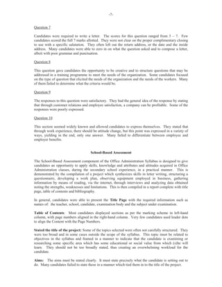 -7-
Question 7
Candidates were required to write a letter. The scores for this question ranged from 3 – 7. Few
candidates scored the full 7 marks allotted. They were not clear on the proper complimentary closing
to use with a specific salutation. They often left out the return address, or the date and the inside
address. Many candidates were able to zero in on what the question asked and to compose a letter,
albeit with poor grammar and punctuation.
Question 8
This question gave candidates the opportunity to be creative and to structure questions that may be
addressed in a training programme to meet the needs of the organization. Some candidates focused
on the type of question that elicited the needs of the organization and the needs of the workers. Many
of them failed to determine what the criteria would be.
Question 9
The responses to this question were satisfactory. They had the general idea of the response by stating
that through customer relations and employee satisfaction, a company can be profitable. Some of the
responses were poorly expressed.
Question 10
This section seemed widely known and allowed candidates to express themselves. They stated that
through work experience, there should be attitude change, but this point was expressed in a variety of
ways, yielding in the end, only one answer. Many failed to differentiate between employee and
employer benefits.
School-Based Assessment
The School-Based Assessment component of the Office Administration Syllabus is designed to give
candidates an opportunity to apply skills, knowledge and attributes and attitudes acquired in Office
Administration classes, during the secondary school experience, in a practical manner. This is
demonstrated by the compilation of a project which synthesizes skills in letter writing, structuring a
questionnaire, developing a work plan, observing equipment employed in business, gathering
information by means of reading, via the internet, through interviews and analyzing data obtained
noting the strengths, weaknesses and limitations. This is then compiled in a report complete with title
page, table of contents and bibliography.
In general, candidates were able to present the Title Page with the required information such as
names of: the teacher, school, candidate, examination body and the subject under examination.
Table of Contents: Most candidates displayed sections as per the marking scheme in left-hand
column, with page numbers aligned in the right-hand column. Very few candidates used leader dots
to align the Content with the Page Numbers.
Stated the title of the project: Some of the topics selected were often not carefully structured. They
were too broad and in some cases outside the scope of the syllabus. This topic must be related to
objectives in the syllabus and framed in a manner to indicate that the candidate is examining or
researching some specific area which has some educational or social value from which (s)he will
learn. They should not be too broadly stated, thus creating an overwhelming workload for the
candidate.
Aims: The aims must be stated clearly. It must state precisely what the candidate is setting out to
do. Many candidates failed to state these in a manner which tied them in to the title of the project.
 