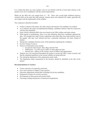 -10-
It is evident that there are some teachers who are not familiar with the revised mark scheme as the
projects were not in compliance with the current requirements.
Marks for the SBA this year ranged from 13 – 50. Those who scored high exhibited extensive
research skills on the topic they had selected, whereas those who obtained low marks, generally did
not comply with the requirements of the syllabus.
The weaknesses identified included:
· Failure to attach to the project, the mark scheme showing how the candidate was marked
· As it related to the major accomplishments/findings, candidates failed to make the connection
with the aims identified
· Some schools submitted SBAs that were based on the 2004 syllabus and mark scheme.
· With regards to methodology, there is no clear definition about how candidates gathered the
data. For example how long it took to administer and collect data, how many persons were in
the sample, why they were selected and how a particular instrument was used, instead of
another
· Stating how candidates became aware of the legislation regulating the workplace.
· Incorrect listing of sources
· Sources of information must include:
o For persons interviewed: Date, Place and Job Title
o Publications: Use APA style or MPA or other approved style
o Internet sites: address of the website, name of authors and organizations
· Students are to be monitored throughout the project to ensure the SBA is done correctly and
that the stipulated guidelines in the current syllabus are being followed
· Not stating the department of the organization under study.
· The department under examination in the business should be identified in the title of the
project.
Recommendations to Teachers
· Create a glossary of commonly used terms
· Give more exposure to Paper3/2 type question
· Education departments should plan workshops for private candidates
· Preparation of letters for various occasions
· Development of observation and research skills
· Encourage reading and practice of numerical computations.
 