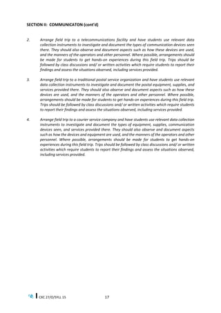 CXC 27/O/SYLL 15 17
SECTION II: COMMUNICATON (cont’d)
2. Arrange field trip to a telecommunications facility and have students use relevant data
collection instruments to investigate and document the types of communication devices seen
there. They should also observe and document aspects such as how these devices are used,
and the manners of the operators and other personnel. Where possible, arrangements should
be made for students to get hands-on experiences during this field trip. Trips should be
followed by class discussions and/ or written activities which require students to report their
findings and assess the situations observed, including services provided.
3. Arrange field trip to a traditional postal service organization and have students use relevant
data collection instruments to investigate and document the postal equipment, supplies, and
services provided there. They should also observe and document aspects such as how these
devices are used, and the manners of the operators and other personnel. Where possible,
arrangements should be made for students to get hands-on experiences during this field trip.
Trips should be followed by class discussions and/ or written activities which require students
to report their findings and assess the situations observed, including services provided.
4. Arrange field trip to a courier service company and have students use relevant data collection
instruments to investigate and document the types of equipment, supplies, communication
devices seen, and services provided there. They should also observe and document aspects
such as how the devices and equipment are used, and the manners of the operators and other
personnel. Where possible, arrangements should be made for students to get hands-on
experiences during this field trip. Trips should be followed by class discussions and/ or written
activities which require students to report their findings and assess the situations observed,
including services provided.
 