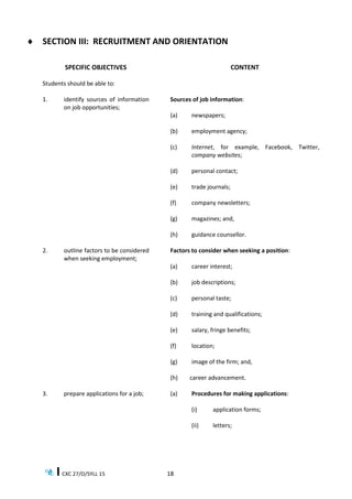 CXC 27/O/SYLL 15 18
 SECTION III: RECRUITMENT AND ORIENTATION
SPECIFIC OBJECTIVES CONTENT
Students should be able to:
1. identify sources of information
on job opportunities;
Sources of job information:
(a) newspapers;
(b) employment agency;
(c) Internet, for example, Facebook, Twitter,
company websites;
(d) personal contact;
(e) trade journals;
(f) company newsletters;
(g) magazines; and,
(h) guidance counsellor.
2. outline factors to be considered
when seeking employment;
Factors to consider when seeking a position:
(a) career interest;
(b) job descriptions;
(c) personal taste;
(d) training and qualifications;
(e) salary, fringe benefits;
(f) location;
(g) image of the firm; and,
(h) career advancement.
3. prepare applications for a job; (a) Procedures for making applications:
(i) application forms;
(ii) letters;
 