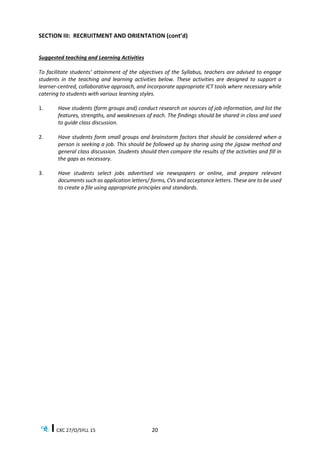 CXC 27/O/SYLL 15 20
SECTION III: RECRUITMENT AND ORIENTATION (cont’d)
Suggested teaching and Learning Activities
To facilitate students’ attainment of the objectives of the Syllabus, teachers are advised to engage
students in the teaching and learning activities below. These activities are designed to support a
learner-centred, collaborative approach, and incorporate appropriate ICT tools where necessary while
catering to students with various learning styles.
1. Have students (form groups and) conduct research on sources of job information, and list the
features, strengths, and weaknesses of each. The findings should be shared in class and used
to guide class discussion.
2. Have students form small groups and brainstorm factors that should be considered when a
person is seeking a job. This should be followed up by sharing using the jigsaw method and
general class discussion. Students should then compare the results of the activities and fill in
the gaps as necessary.
3. Have students select jobs advertised via newspapers or online, and prepare relevant
documents such as application letters/ forms, CVs and acceptance letters. These are to be used
to create a file using appropriate principles and standards.
 