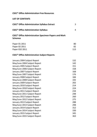 CSEC® Office Administration Free Resources
LIST OF CONTENTS
CSEC® Office Administration Syllabus Extract 3
CSEC® Office Administration Syllabus 4
CSEC® Office Administration Specimen Papers and Mark
Schemes
Paper 01 2011 80
Paper 02 2011 82
Paper 032 2011 113
CSEC® Office Administration Subject Reports
January 2004 Subject Report 132
May/June 2004 Subject Report 142
January 2005 Subject Report 151
May/June 2006 Subject Report 158
January 2007 Subject Report 168
May/June 2007 Subject Report 176
January 2008 Subject Report 184
May/June 2008 Subject Report 192
January 2009 Subject Report 202
January 2010 Subject Report 214
May/June 2010 Subject Report 224
January 2011 Subject Report 234
May/June 2011 Subject Report 248
January 2012 Subject Report 260
May/June 2012 Subject Report 275
January 2013 Subject Report 288
May/June 2013 Subject Report 298
January 2014 Subject Report 312
May/June 2014 Subject Report 330
January 2015 Subject Report 345
May/June 2015 Subject Report 363
 
